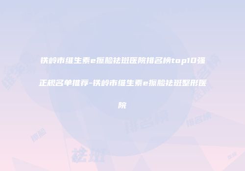 铁岭市维生素e擦脸祛斑医院排名榜top10强正规名单推荐-铁岭市维生素e擦脸祛斑整形医院