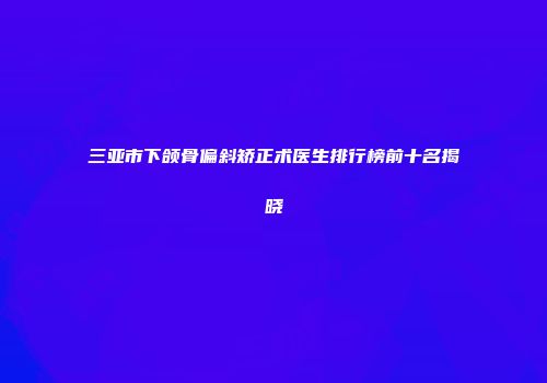 三亚市下颌骨偏斜矫正术医生排行榜前十名揭晓