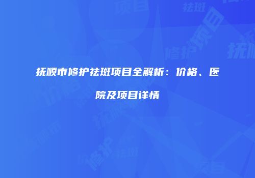 抚顺市修护祛斑项目全解析：价格、医院及项目详情