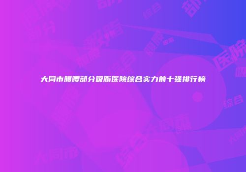 大同市腹腰部分吸脂医院综合实力前十强排行榜