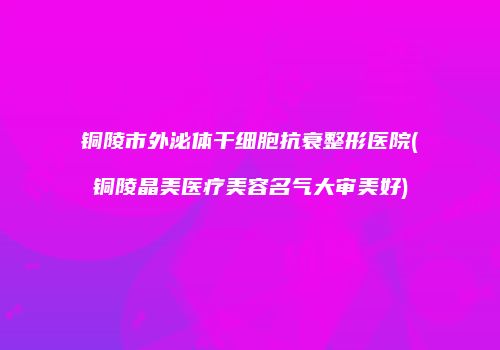 铜陵市外泌体干细胞抗衰整形医院(铜陵晶美医疗美容名气大审美好)