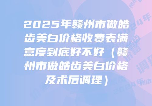 2025年赣州市做皓齿美白价格收费表满意度到底好不好（赣州市做皓齿美白价格及术后调理）