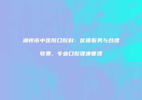 湖州市中医院口腔科：优质服务与合理收费，专业口腔健康管理