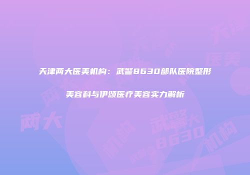 天津两大医美机构：武警8630部队医院整形美容科与伊颂医疗美容实力解析