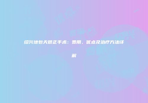 绍兴地包天矫正手术：费用、优点及治疗方法详解