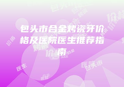 包头市合金烤瓷牙价格及医院医生推荐指南