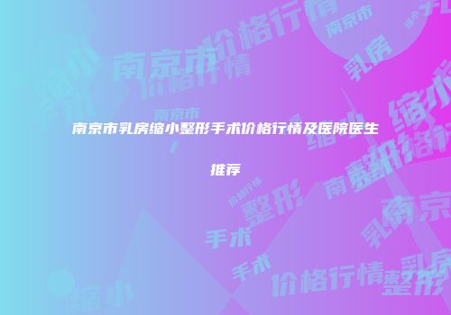 南京市乳房缩小整形手术价格行情及医院医生推荐
