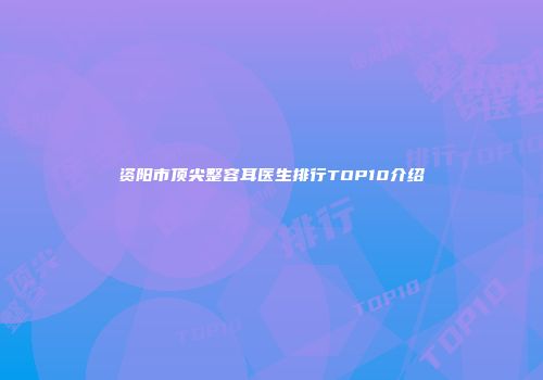 资阳市顶尖整容耳医生排行TOP10介绍