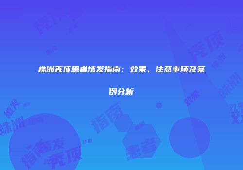 株洲秃顶患者植发指南：效果、注意事项及案例分析