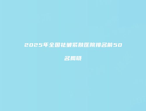 2025年全国祛皱紧肤医院排名前50名揭晓