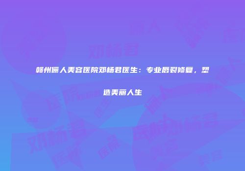 赣州俪人美容医院邓杨君医生：专业唇裂修复，塑造美丽人生