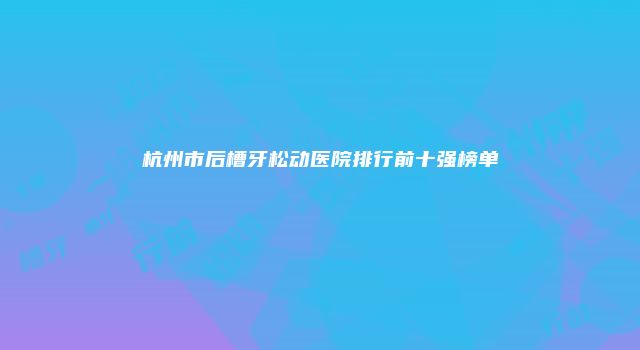 杭州市后槽牙松动医院排行前十强榜单