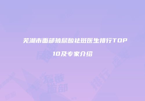 芜湖市面部玻尿酸祛斑医生排行TOP10及专家介绍