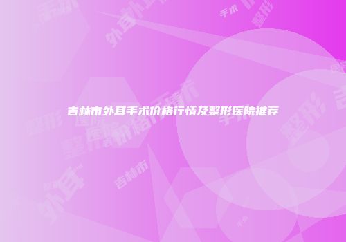 吉林市外耳手术价格行情及整形医院推荐