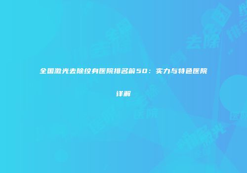 全国激光去除纹身医院排名前50：实力与特色医院详解