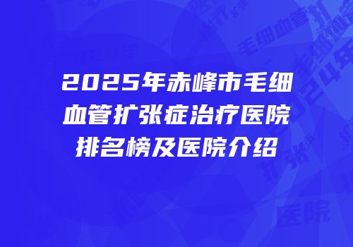 2025年赤峰市毛细血管扩张症治疗医院排名榜及医院介绍