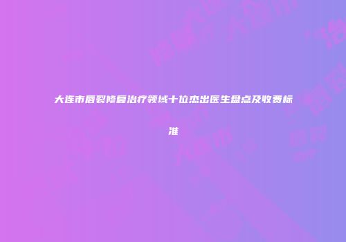 大连市唇裂修复治疗领域十位杰出医生盘点及收费标准