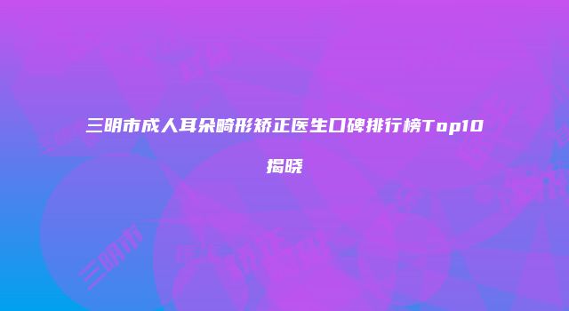 三明市成人耳朵畸形矫正医生口碑排行榜Top10揭晓