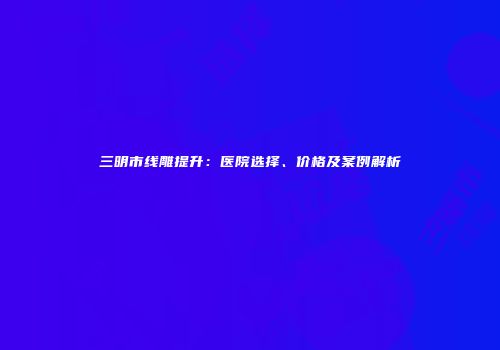 三明市线雕提升：医院选择、价格及案例解析