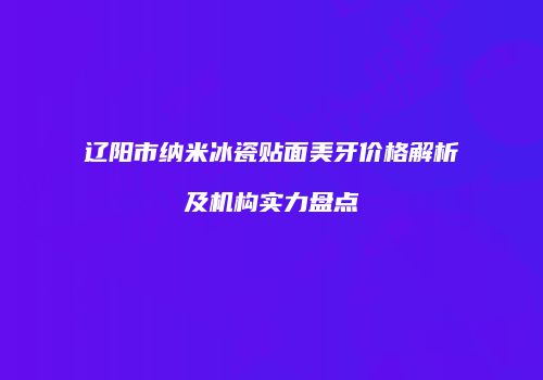 辽阳市纳米冰瓷贴面美牙价格解析及机构实力盘点