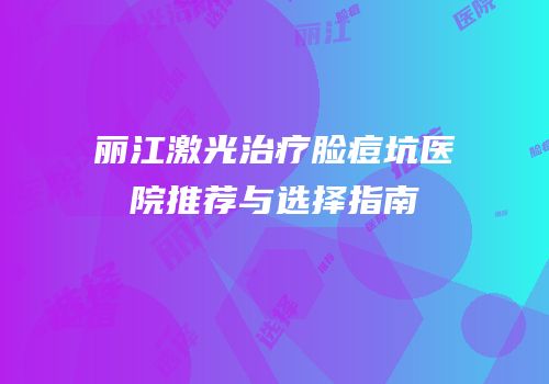 丽江激光治疗脸痘坑医院推荐与选择指南