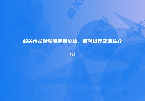 韶关市祛除腿毛项目价格、医院推荐及医生介绍