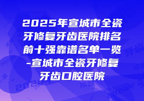 2025年宣城市全瓷牙修复牙齿医院排名前十强靠谱名单一览-宣城市全瓷牙修复牙齿口腔医院