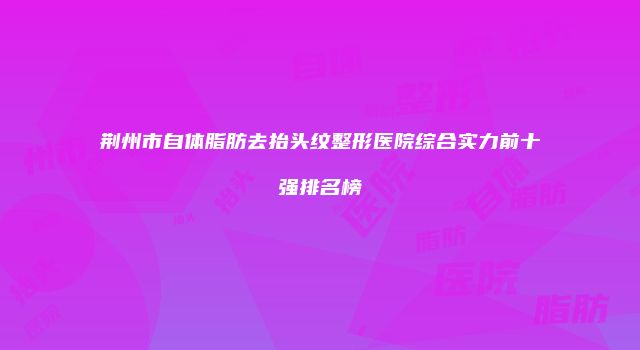 荆州市自体脂肪去抬头纹整形医院综合实力前十强排名榜