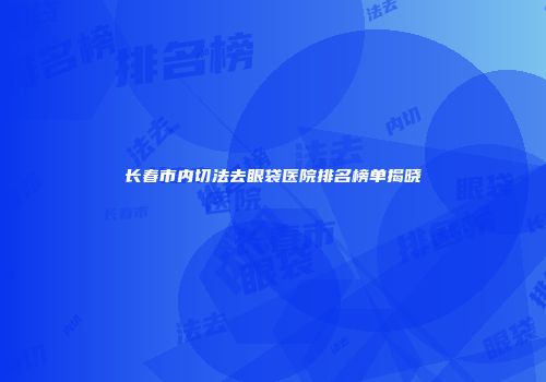 长春市内切法去眼袋医院排名榜单揭晓