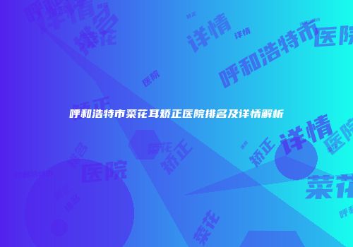 呼和浩特市菜花耳矫正医院排名及详情解析
