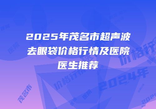 2025年茂名市超声波去眼袋价格行情及医院医生推荐