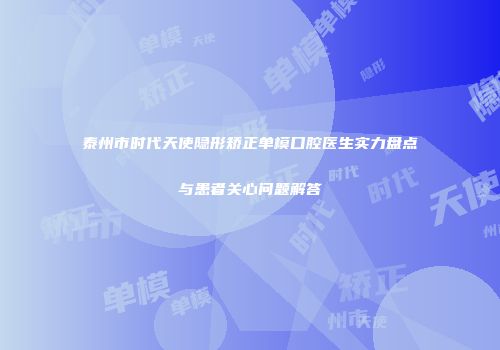 泰州市时代天使隐形矫正单模口腔医生实力盘点与患者关心问题解答