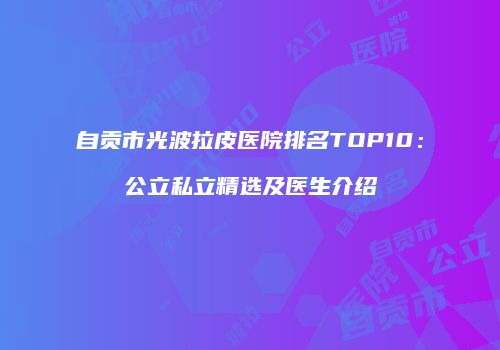 自贡市光波拉皮医院排名TOP10：公立私立精选及医生介绍