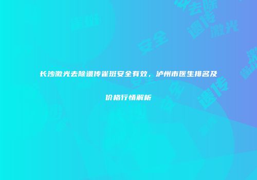 长沙激光去除遗传雀斑安全有效，泸州市医生排名及价格行情解析
