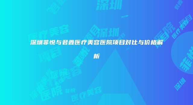 深圳菲悦与君鑫医疗美容医院项目对比与价格解析