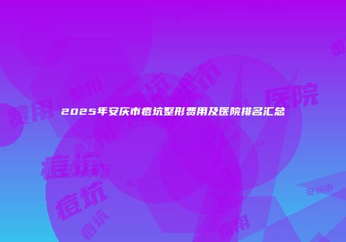 2025年安庆市痘坑整形费用及医院排名汇总
