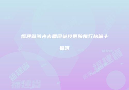福建省激光去眉间皱纹医院排行榜前十揭晓