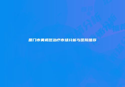 厦门市黄褐斑治疗市场分析与医院推荐
