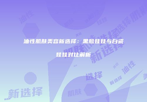 油性肌肤美容新选择：黑脸娃娃与白瓷娃娃对比解析