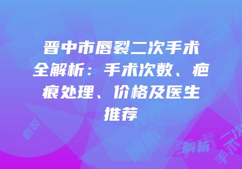 晋中市唇裂二次手术全解析：手术次数、疤痕处理、价格及医生推荐