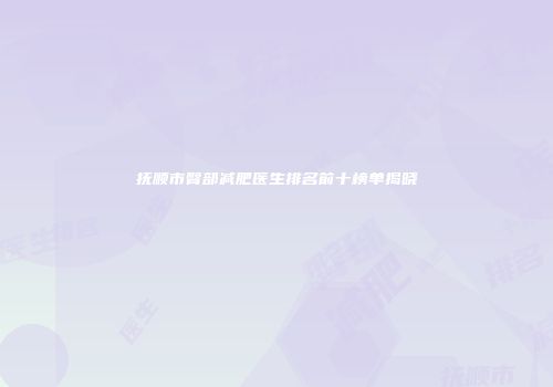 抚顺市臀部减肥医生排名前十榜单揭晓