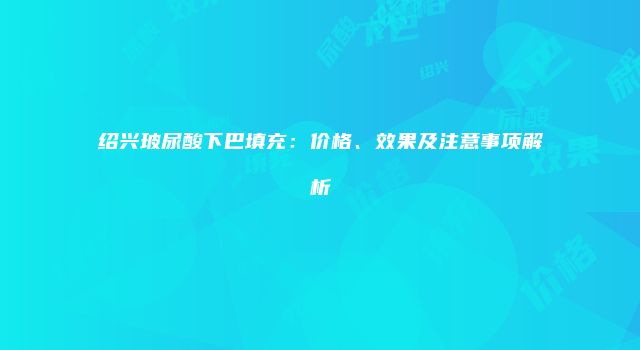 绍兴玻尿酸下巴填充：价格、效果及注意事项解析