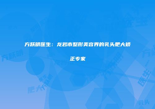 方跃明医生：龙岩市整形美容界的乳头肥大矫正专家