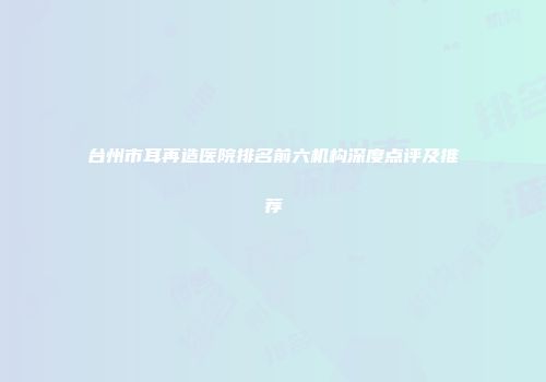 台州市耳再造医院排名前六机构深度点评及推荐