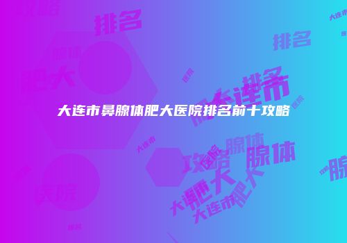 大连市鼻腺体肥大医院排名前十攻略
