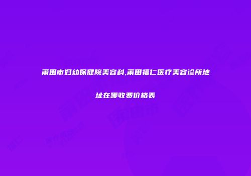 莆田市妇幼保健院美容科,莆田福仁医疗美容诊所地址在哪收费价格表