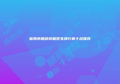 信阳市腿部修复医生排行前十名推荐