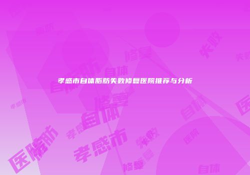 孝感市自体脂肪失败修复医院推荐与分析