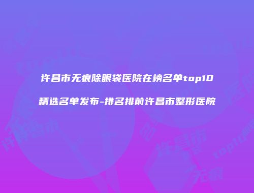 许昌市无痕除眼袋医院在榜名单top10精选名单发布-排名排前许昌市整形医院
