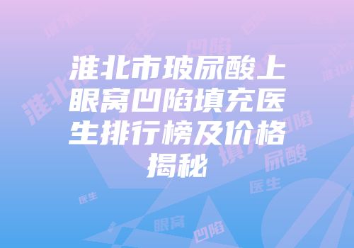 淮北市玻尿酸上眼窝凹陷填充医生排行榜及价格揭秘
